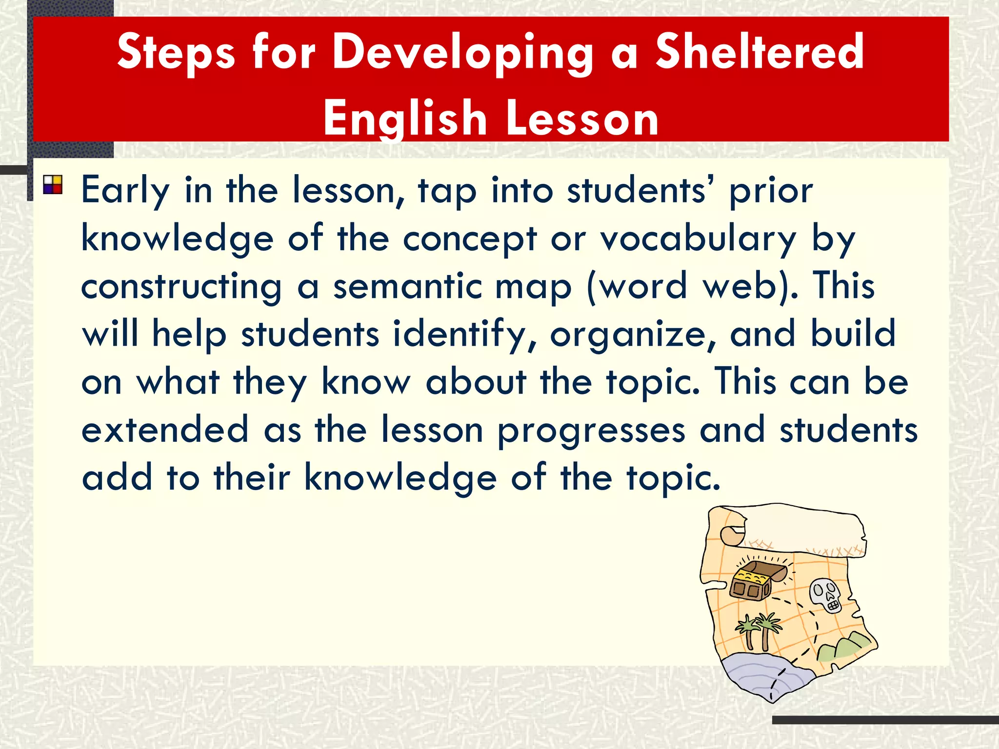 Steps for Developing a Sheltered English Lesson Early in the lesson, tap into students’ prior knowledge of the concept or vocabulary by constructing a semantic map (word web). This will help students identify, organize, and build on what they know about the topic. This can be extended as the lesson progresses and students add to their knowledge of the topic. 