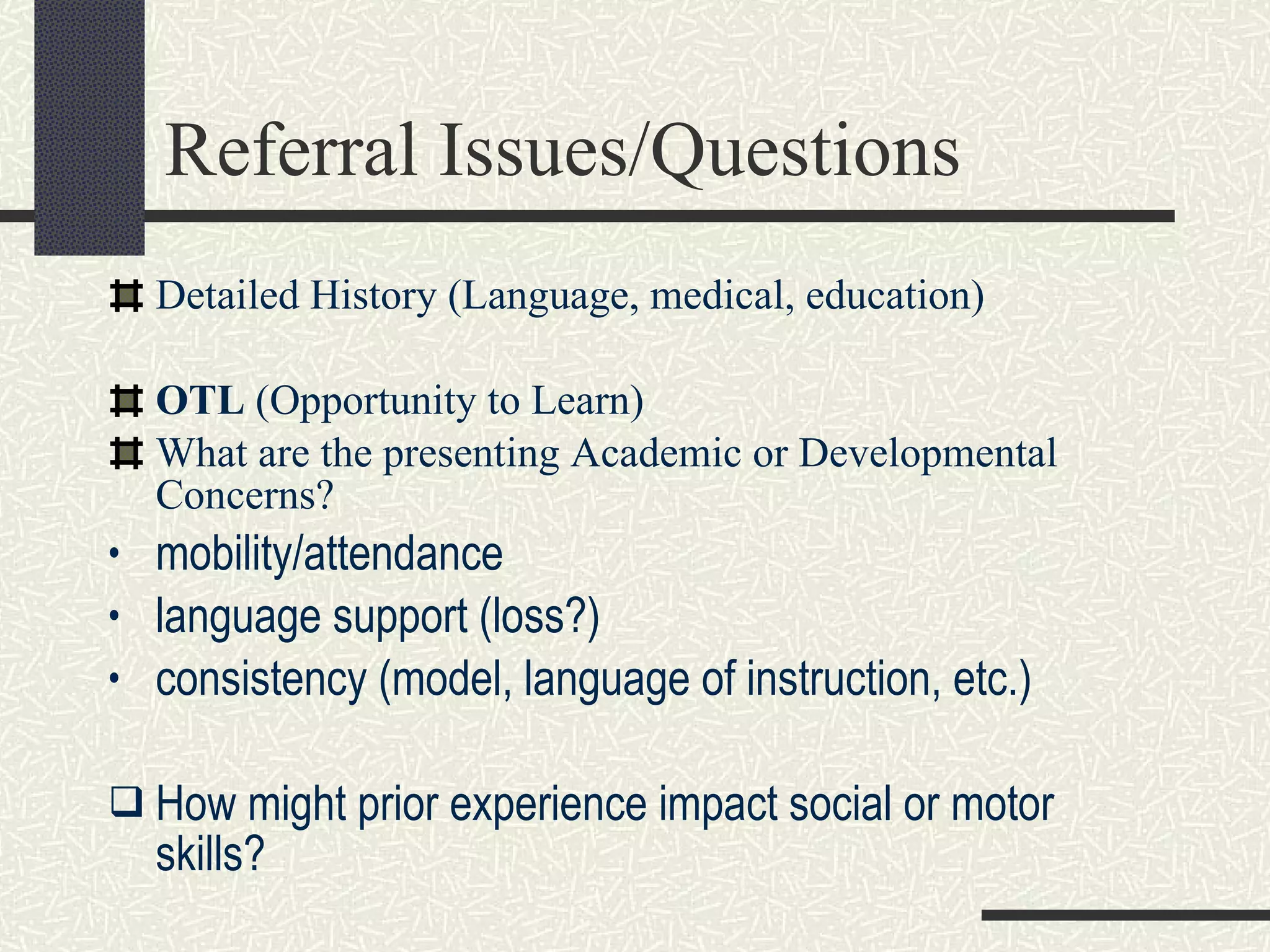 Referral Issues/Questions Detailed History (Language, medical, education) OTL  (Opportunity to Learn) What are the   presenting Academic or Developmental Concerns? mobility/attendance language support (loss?) consistency (model, language of instruction, etc.) How might prior experience impact social or motor skills? 
