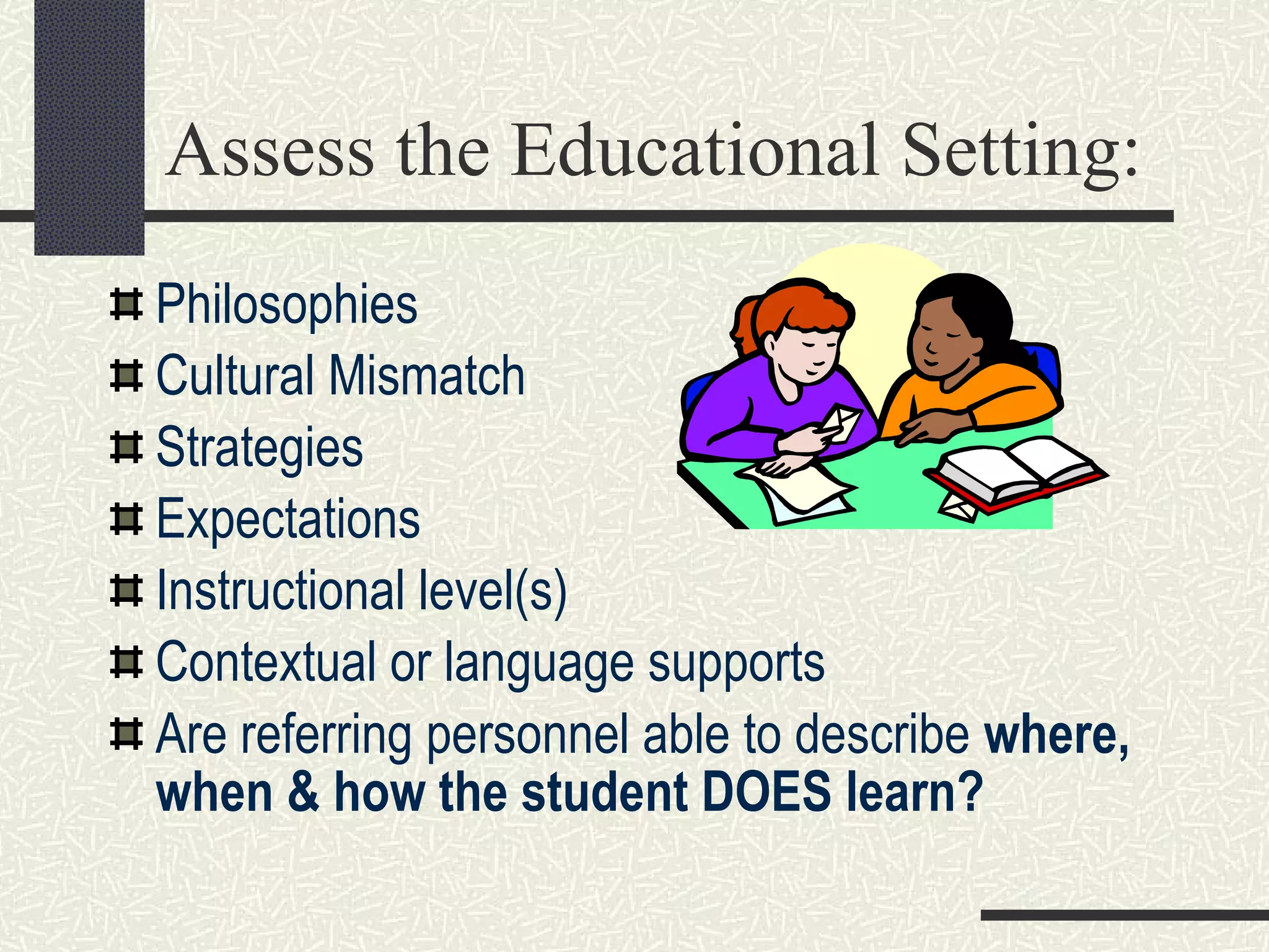 Assess the Educational Setting: Philosophies Cultural Mismatch Strategies Expectations  Instructional level(s) Contextual or language supports Are referring personnel able to describe  where, when & how the student DOES learn? 