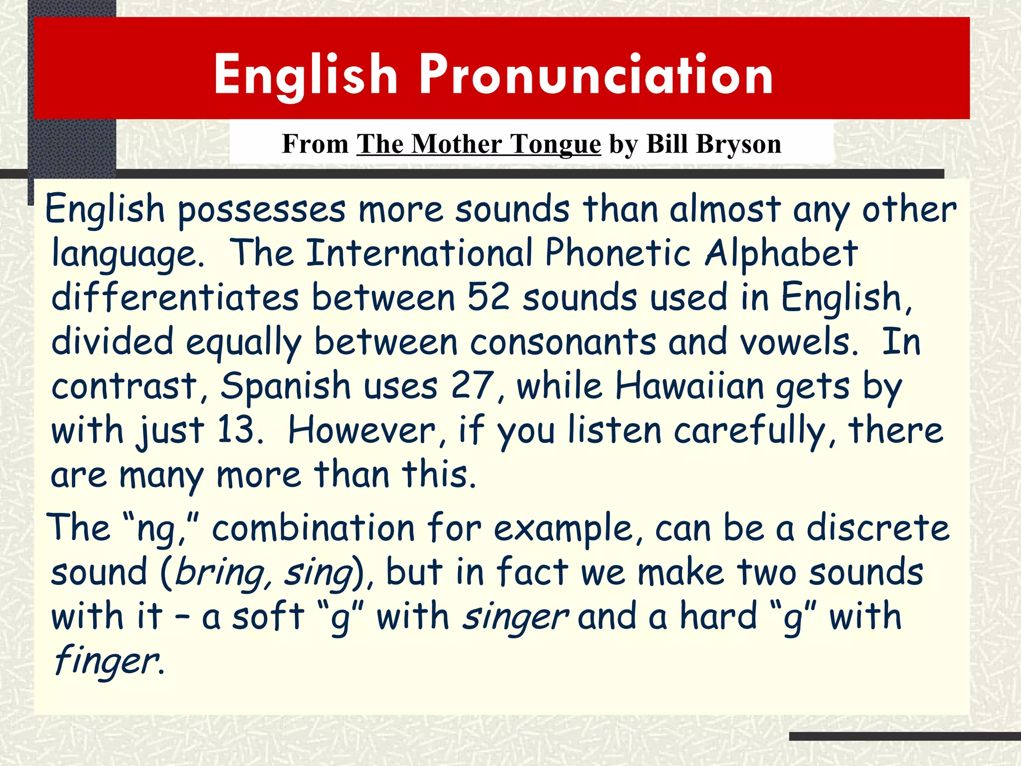 English Pronunciation  From  The Mother Tongue  by Bill Bryson English possesses more sounds than almost any other language.  The International Phonetic Alphabet differentiates between 52 sounds used in English, divided equally between consonants and vowels.  In contrast, Spanish uses 27, while Hawaiian gets by with just 13.  However, if you listen carefully, there are many more than this. The “ng,” combination for example, can be a discrete sound ( bring, sing ), but in fact we make two sounds with it – a soft “g” with  singer  and a hard “g” with  finger . 