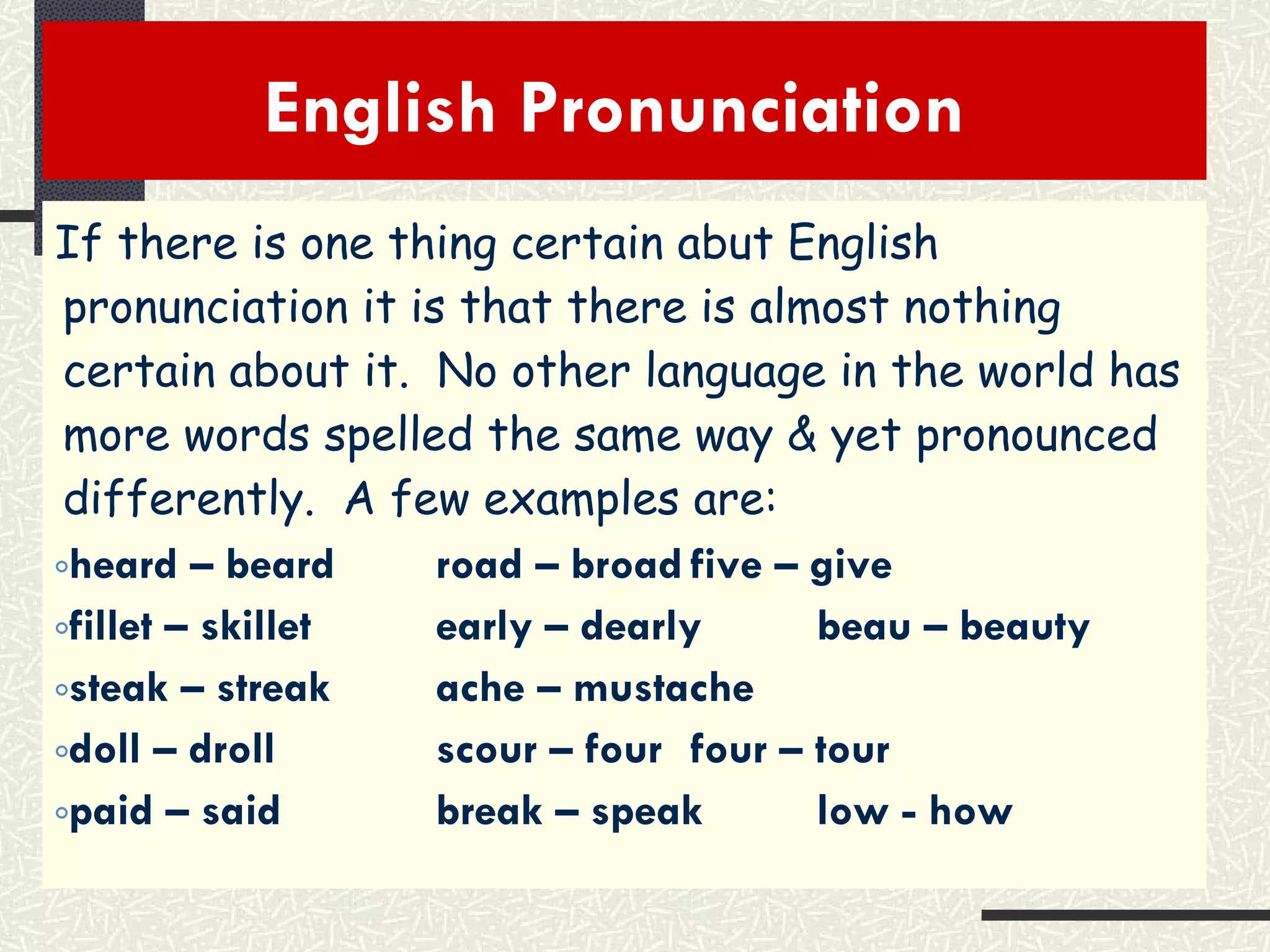 English Pronunciation  If there is one thing certain abut English pronunciation it is that there is almost nothing certain about it.  No other language in the world has more words spelled the same way & yet pronounced differently.  A few examples are: heard – beard road – broad five – give fillet – skillet early – dearly beau – beauty steak – streak ache – mustache doll – droll scour – four four – tour paid – said break – speak low - how 