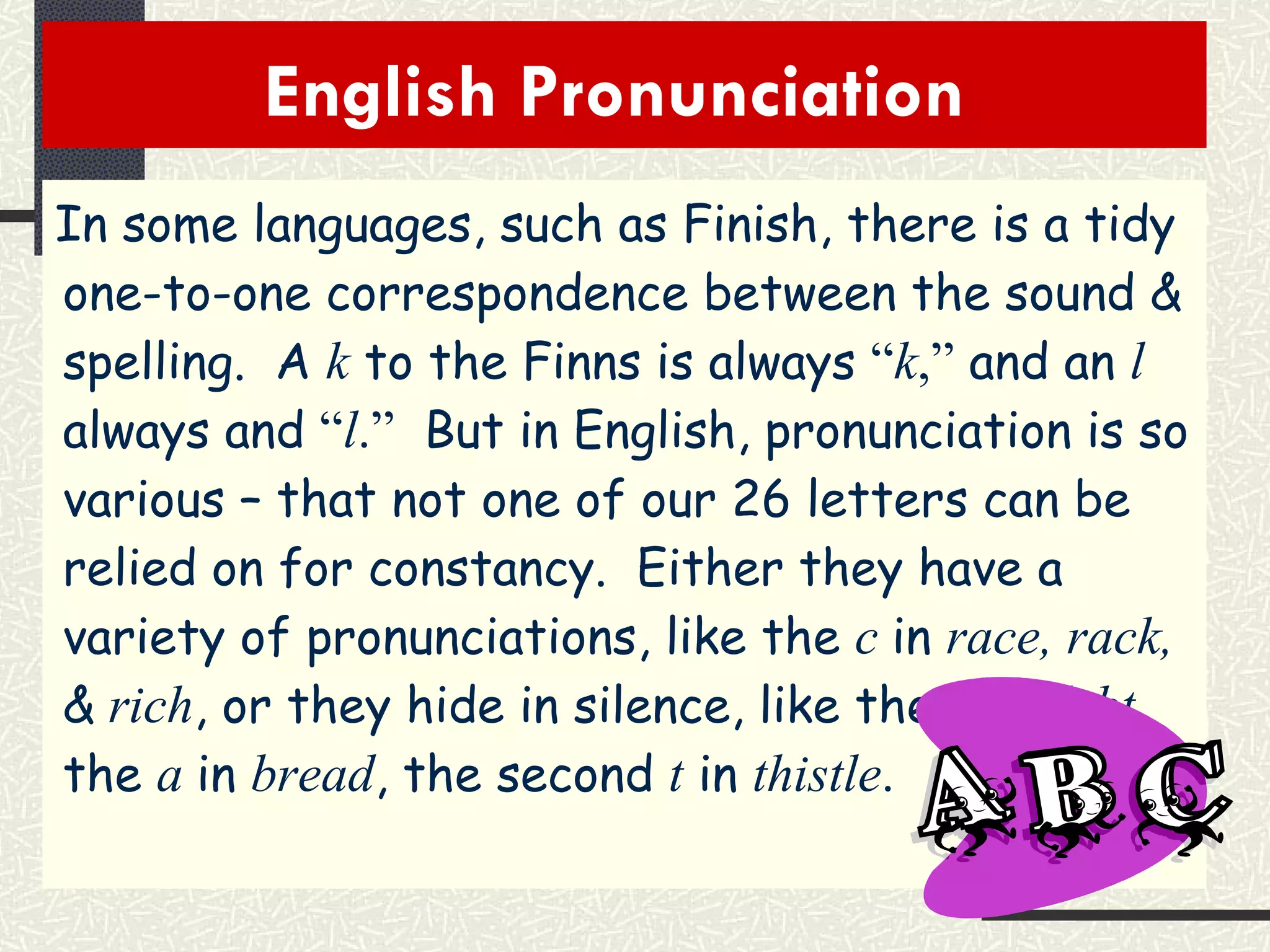 English Pronunciation  In some languages, such as Finish, there is a tidy one-to-one correspondence between the sound & spelling.  A  k  to the Finns is always  “ k ,”  and an  l   always and  “ l .”   But in English, pronunciation is so various – that not one of our 26 letters can be relied on for constancy.  Either they have a variety of pronunciations, like the  c   in  race, rack,  &  rich , or they hide in silence, like the  b  in  debt , the  a   in  bread , the second  t  in  thistle . 