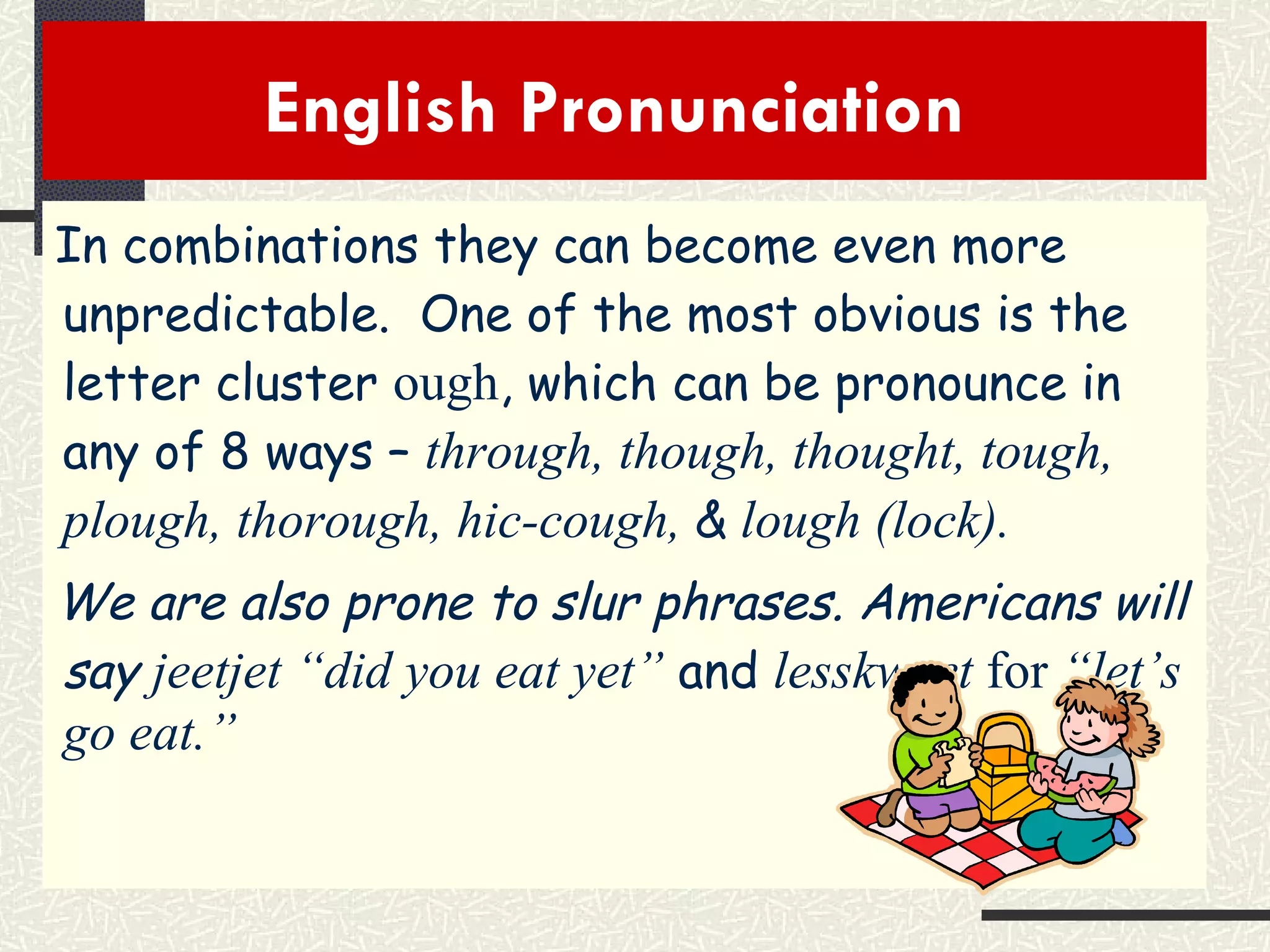 English Pronunciation  In combinations they can become even more unpredictable.  One of the most obvious is the letter cluster  ough , which can be pronounce in any of 8 ways –  through, though, thought, tough, plough, thorough, hic-cough,  &   lough (lock). We are also prone to slur phrases. Americans will say  jeetjet “did you eat yet”   and   lesskweet  for  “let’s go eat.” 
