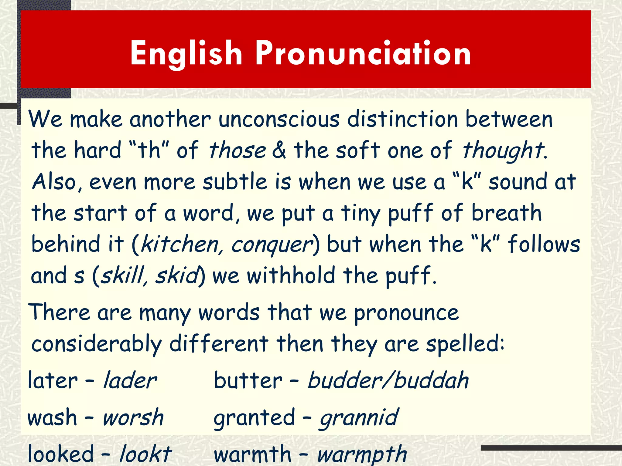 English Pronunciation  We make another unconscious distinction between the hard “th” of  those  & the soft one of  thought .  Also, even more subtle is when we use a “k” sound at the start of a word, we put a tiny puff of breath behind it ( kitchen, conquer ) but when the “k” follows and s ( skill, skid ) we withhold the puff. There are many words that we pronounce considerably different then they are spelled: later –  lader butter –  budder/buddah wash –  worsh granted –  grannid looked –  lookt warmth –  warmpth   