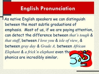 English Pronunciation  As native English speakers we can distinguish between the most subtle graduations of emphasis.  Most of us, if we are paying attention, can detect the difference between  that’s tough  &  that stuff , between  I love you  &  isle of view , & between  gray day   &   Grade A ,  between  African Elephant   &   a frick’n elephant  even though the phonics are incredibly similar. 