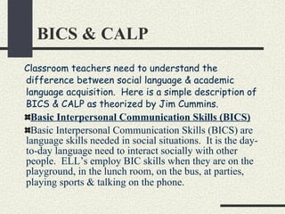 BICS & CALP Classroom teachers need to understand the difference between social language & academic language acquisition.  Here is a simple description of BICS & CALP as theorized by Jim Cummins. Basic Interpersonal Communication Skills (BICS) Basic Interpersonal Communication Skills (BICS) are language skills needed in social situations.  It is the day-to-day language need to interact socially with other people.  ELL’s employ BIC skills when they are on the playground, in the lunch room, on the bus, at parties, playing sports & talking on the phone.   