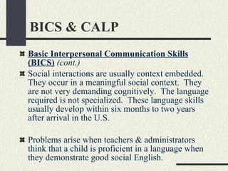 BICS & CALP Basic Interpersonal Communication Skills (BICS)   (cont.) Social interactions are usually context embedded.  They occur in a meaningful social context.  They are not very demanding cognitively.  The language required is not specialized.  These language skills usually develop within six months to two years after arrival in the U.S.  Problems arise when teachers & administrators think that a child is proficient in a language when they demonstrate good social English. 