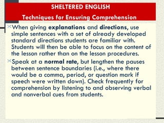 SHELTERED ENGLISH Techniques for Ensuring Comprehension   When giving  explanations  and  directions , use simple sentences with a set of already developed standard directions students are familiar with. Students will then be able to focus on the content of the lesson rather than on the lesson procedures.  Speak at a  normal rate , but lengthen the pauses between sentence boundaries (i.e., where there would be a comma, period, or question mark if speech were written down). Check frequently for comprehension by listening to and observing verbal and nonverbal cues from students.   