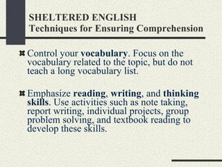 SHELTERED ENGLISH Techniques for Ensuring Comprehension Control your  vocabulary . Focus on the vocabulary related to the topic, but do not teach a long vocabulary list. Emphasize  reading ,  writing , and  thinking skills . Use activities such as note taking, report writing, individual projects, group problem solving, and textbook reading to develop these skills.  