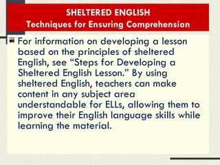 SHELTERED ENGLISH Techniques for Ensuring Comprehension For information on developing a lesson based on the principles of sheltered English, see “Steps for Developing a Sheltered English Lesson.” By using sheltered English, teachers can make content in any subject area understandable for ELLs, allowing them to improve their English language skills while learning the material. 