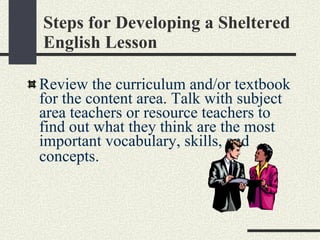 Steps for Developing a Sheltered English Lesson Review the curriculum and/or textbook for the content area. Talk with subject area teachers or resource teachers to find out what they think are the most important vocabulary, skills, and concepts.   