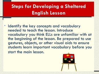 Steps for Developing a Sheltered English Lesson Identify the key concepts and vocabulary needed to teach the lesson. Introduce vocabulary you think ELLs are unfamiliar with at the beginning of the lesson. Be prepared to use gestures, objects, or other visual aids to ensure students learn important vocabulary before you start the main lesson.   