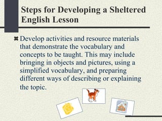 Steps for Developing a Sheltered English Lesson Develop activities and resource materials that demonstrate the vocabulary and concepts to be taught. This may include bringing in objects and pictures, using a simplified vocabulary, and preparing different ways of describing or explaining the topic.   