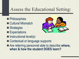 Assess the Educational Setting: Philosophies Cultural Mismatch Strategies Expectations  Instructional level(s) Contextual or language supports Are referring personnel able to describe  where, when & how the student DOES learn? 