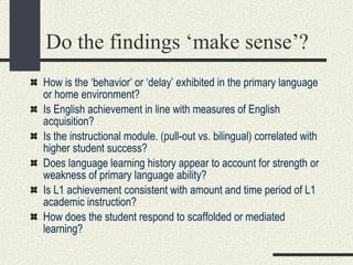 Do the findings ‘make sense’? How is the ‘behavior’ or ‘delay’ exhibited in the primary language or home environment? Is English achievement in line with measures of English acquisition? Is the instructional module. (pull-out vs. bilingual) correlated with higher student success? Does language learning history appear to account for strength or weakness of primary language ability? Is L1 achievement consistent with amount and time period of L1 academic instruction? How does the student respond to scaffolded or mediated learning? 