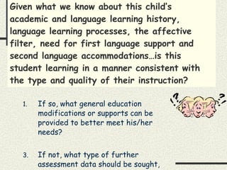 Given what we know about this child’s academic and language learning history, language learning processes, the affective filter, need for first language support and second language accommodations…is this student learning in a manner consistent with the type and quality of their instruction? If so, what general education modifications or supports can be provided to better meet his/her needs? If not, what type of further assessment data should be sought, and how will it be gathered? 