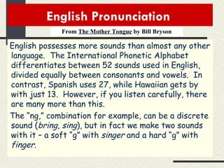 English Pronunciation  From  The Mother Tongue  by Bill Bryson English possesses more sounds than almost any other language.  The International Phonetic Alphabet differentiates between 52 sounds used in English, divided equally between consonants and vowels.  In contrast, Spanish uses 27, while Hawaiian gets by with just 13.  However, if you listen carefully, there are many more than this. The “ng,” combination for example, can be a discrete sound ( bring, sing ), but in fact we make two sounds with it – a soft “g” with  singer  and a hard “g” with  finger . 