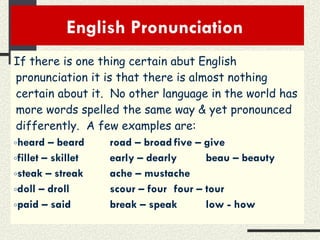 English Pronunciation  If there is one thing certain abut English pronunciation it is that there is almost nothing certain about it.  No other language in the world has more words spelled the same way & yet pronounced differently.  A few examples are: heard – beard road – broad five – give fillet – skillet early – dearly beau – beauty steak – streak ache – mustache doll – droll scour – four four – tour paid – said break – speak low - how 