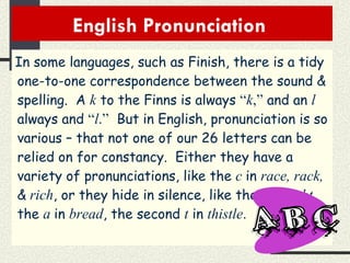 English Pronunciation  In some languages, such as Finish, there is a tidy one-to-one correspondence between the sound & spelling.  A  k  to the Finns is always  “ k ,”  and an  l   always and  “ l .”   But in English, pronunciation is so various – that not one of our 26 letters can be relied on for constancy.  Either they have a variety of pronunciations, like the  c   in  race, rack,  &  rich , or they hide in silence, like the  b  in  debt , the  a   in  bread , the second  t  in  thistle . 
