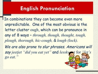 English Pronunciation  In combinations they can become even more unpredictable.  One of the most obvious is the letter cluster  ough , which can be pronounce in any of 8 ways –  through, though, thought, tough, plough, thorough, hic-cough,  &   lough (lock). We are also prone to slur phrases. Americans will say  jeetjet “did you eat yet”   and   lesskweet  for  “let’s go eat.” 