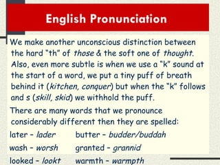 English Pronunciation  We make another unconscious distinction between the hard “th” of  those  & the soft one of  thought .  Also, even more subtle is when we use a “k” sound at the start of a word, we put a tiny puff of breath behind it ( kitchen, conquer ) but when the “k” follows and s ( skill, skid ) we withhold the puff. There are many words that we pronounce considerably different then they are spelled: later –  lader butter –  budder/buddah wash –  worsh granted –  grannid looked –  lookt warmth –  warmpth   