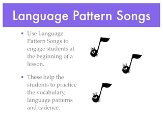 Language Pattern Songs
 • Use Language
   Pattern Songs to
   engage students at
   the beginning of a
   lesson.

 • These help the
   students to practice
   the vocabulary,
   language patterns
   and cadence.
 