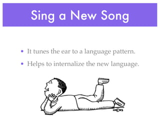 Sing a New Song

• It tunes the ear to a language pattern.
• Helps to internalize the new language.
 