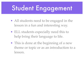 Student Engagement
• All students need to be engaged in the
  lesson in a fun and interesting way.
• ELL students especially need this to
  help bring their language to life.
• This is done at the beginning of a new
  theme or topic or as an introduction to a
  lesson.
 