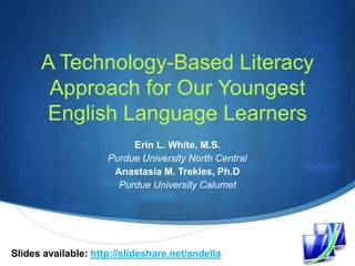 S
A Technology-Based Literacy
Approach for Our Youngest
English Language Learners
Erin L. White, M.S.
Purdue University North Central
Anastasia M. Trekles, Ph.D
Purdue University Calumet
Slides available: http://slideshare.net/andella
 