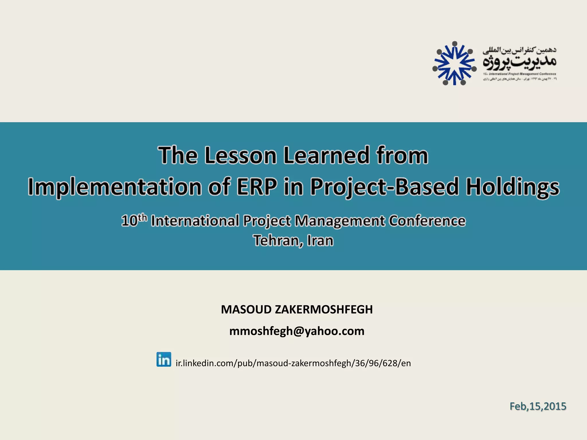 M.Z. Moshfegh, The Lesson Learned from Implementation of ERP in Project-Based Holdings, 10th International Project Management Conference, Tehran, Iran 1 MASOUD ZAKERMOSHFEGH mmoshfegh@yahoo.com Feb,15,2015 ir.linkedin.com/pub/masoud-zakermoshfegh/36/96/628/en 