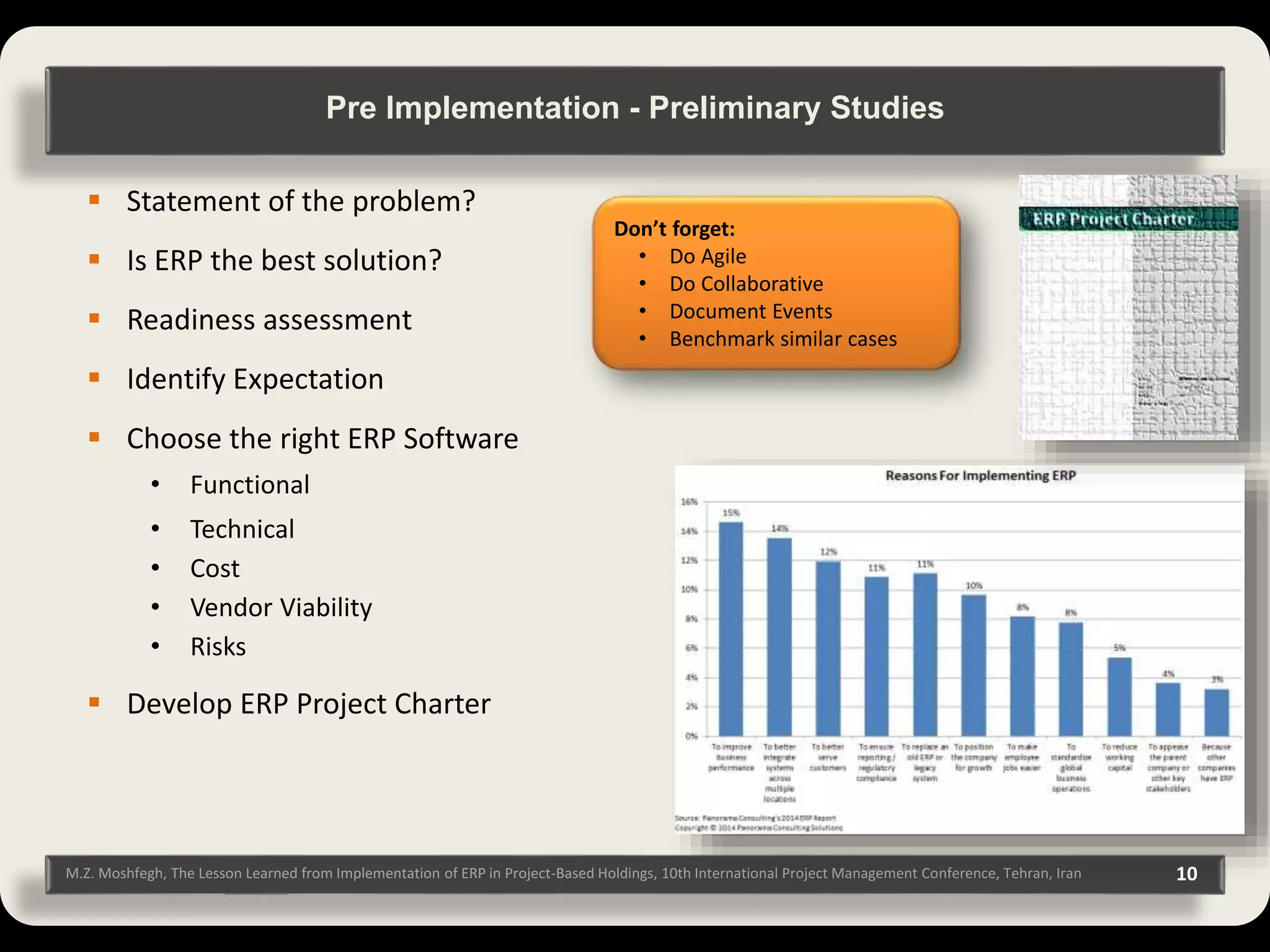 M.Z. Moshfegh, The Lesson Learned from Implementation of ERP in Project-Based Holdings, 10th International Project Management Conference, Tehran, Iran 10  Statement of the problem?  Is ERP the best solution?  Readiness assessment  Identify Expectation  Choose the right ERP Software • Functional • Technical • Cost • Vendor Viability • Risks  Develop ERP Project Charter Pre Implementation - Preliminary Studies Don’t forget: • Do Agile • Do Collaborative • Document Events • Benchmark similar cases 