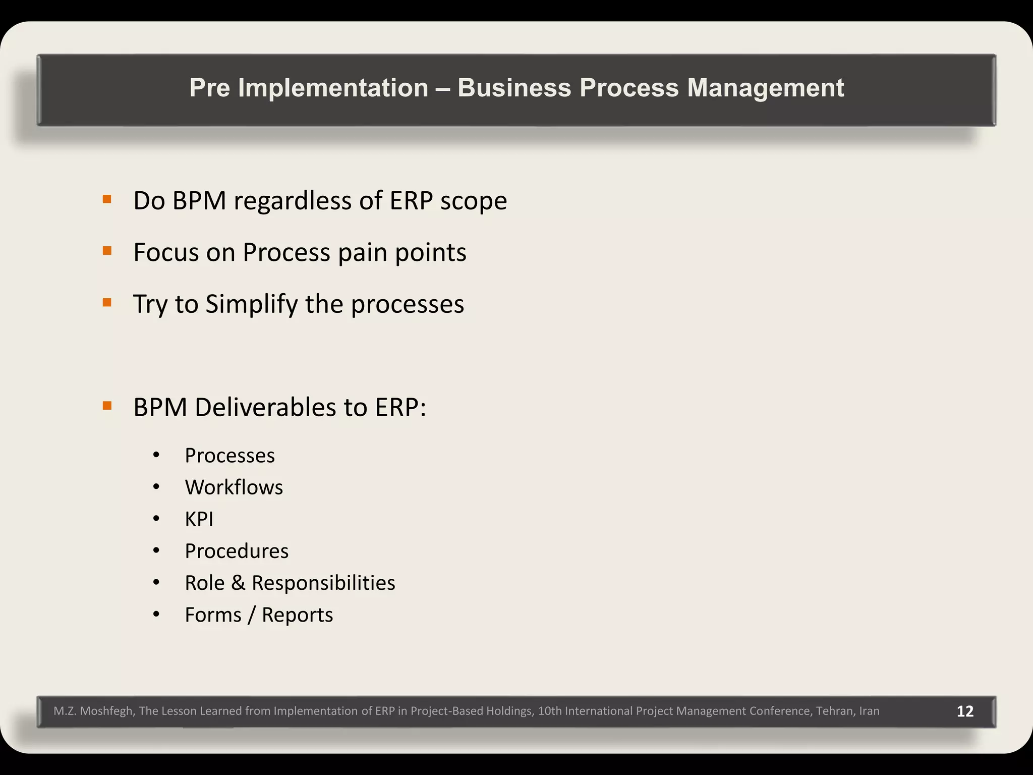 M.Z. Moshfegh, The Lesson Learned from Implementation of ERP in Project-Based Holdings, 10th International Project Management Conference, Tehran, Iran 12  Do BPM regardless of ERP scope  Focus on Process pain points  Try to Simplify the processes  BPM Deliverables to ERP: • Processes • Workflows • KPI • Procedures • Role & Responsibilities • Forms / Reports Pre Implementation – Business Process Management 