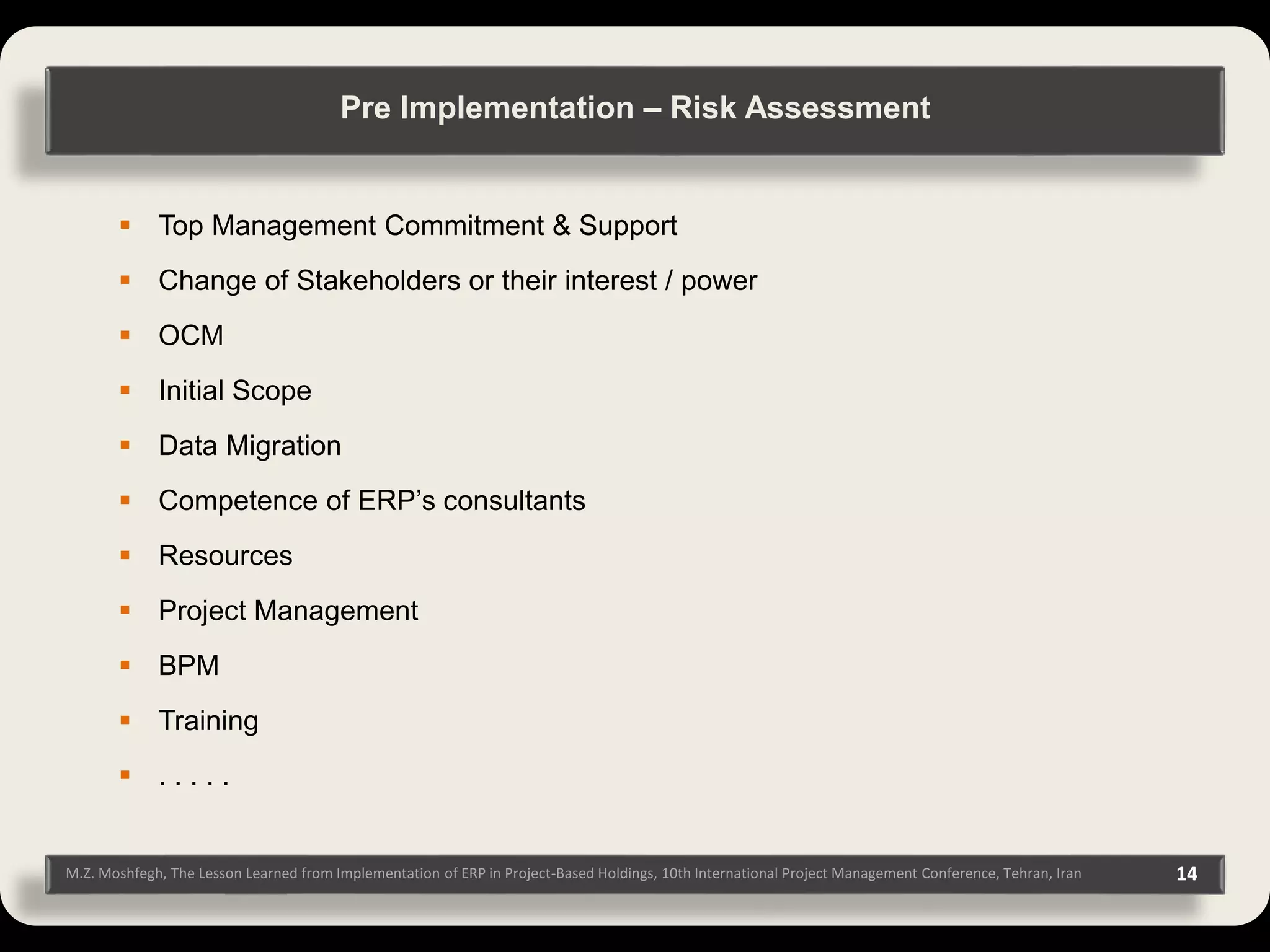 M.Z. Moshfegh, The Lesson Learned from Implementation of ERP in Project-Based Holdings, 10th International Project Management Conference, Tehran, Iran 14  Top Management Commitment & Support  Change of Stakeholders or their interest / power  OCM  Initial Scope  Data Migration  Competence of ERP’s consultants  Resources  Project Management  BPM  Training  . . . . . Pre Implementation – Risk Assessment 
