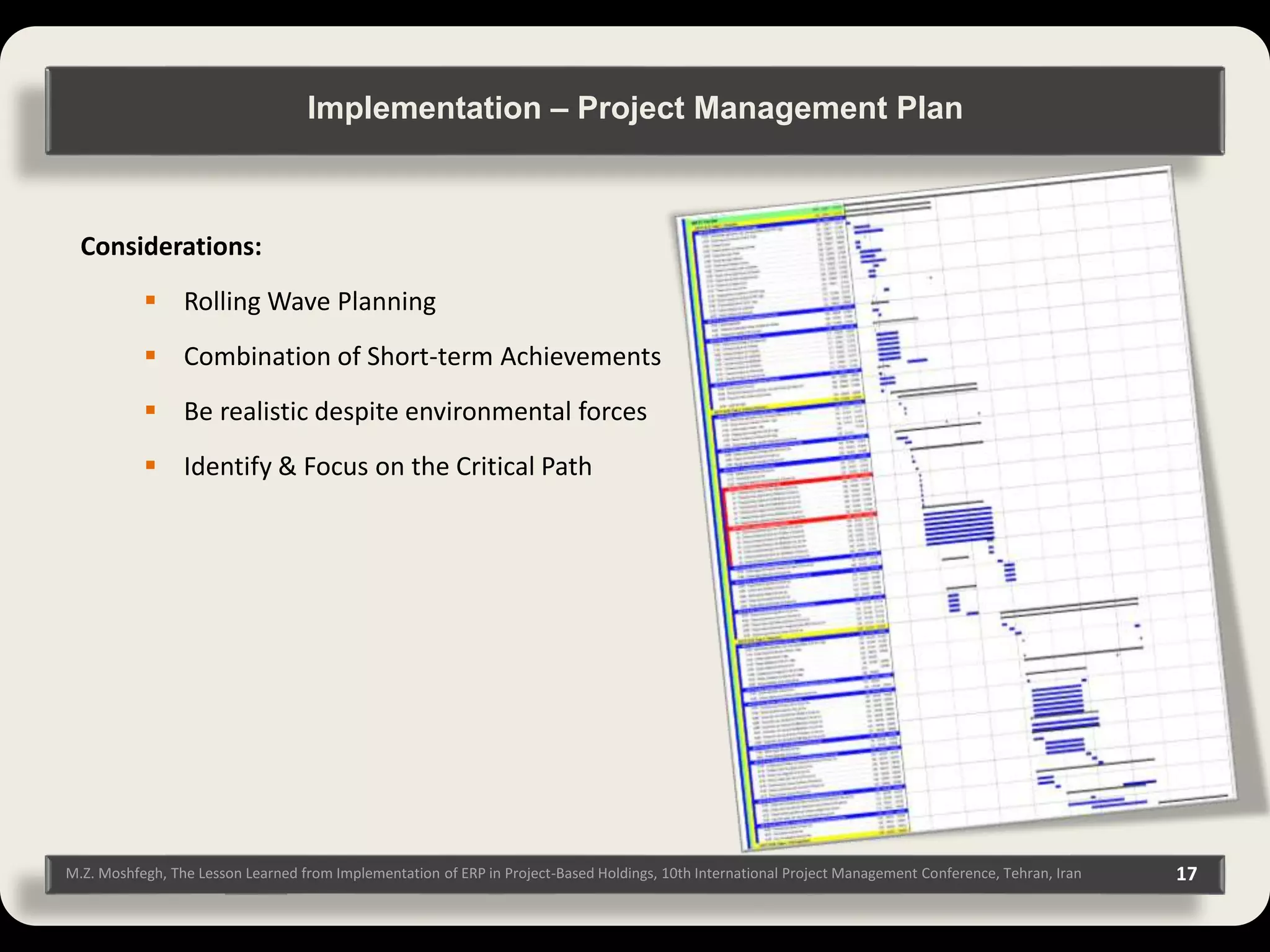 M.Z. Moshfegh, The Lesson Learned from Implementation of ERP in Project-Based Holdings, 10th International Project Management Conference, Tehran, Iran 17 Considerations:  Rolling Wave Planning  Combination of Short-term Achievements  Be realistic despite environmental forces  Identify & Focus on the Critical Path Implementation – Project Management Plan 
