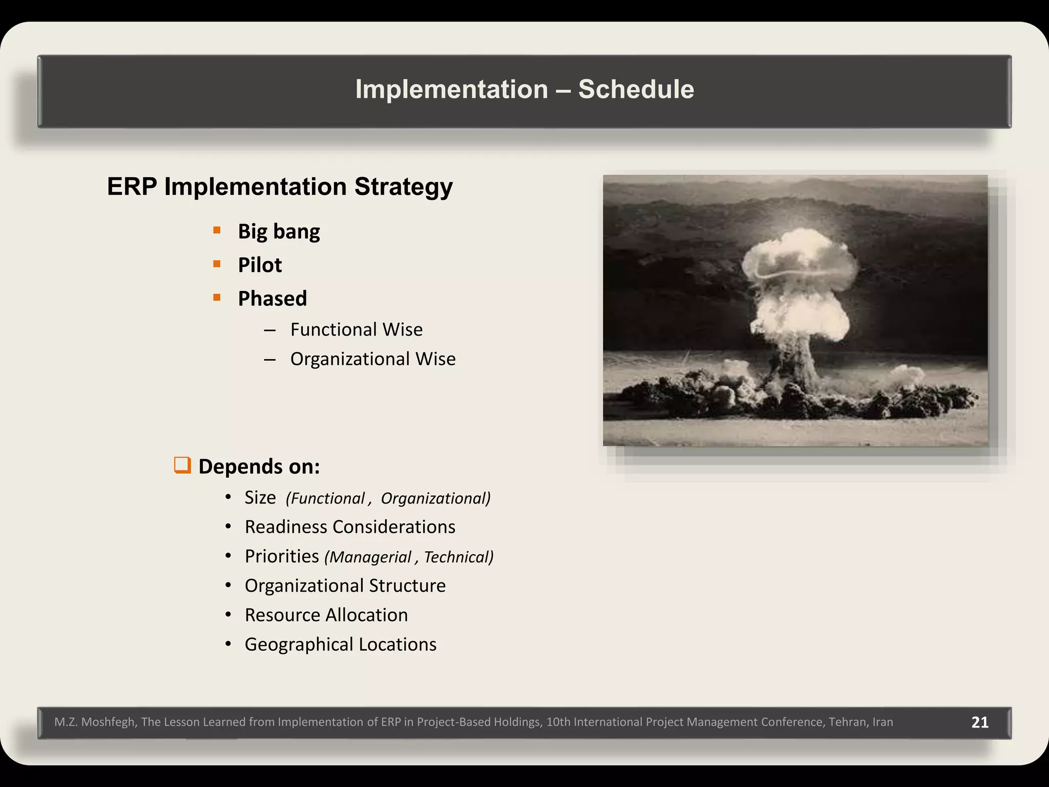 21M.Z. Moshfegh, The Lesson Learned from Implementation of ERP in Project-Based Holdings, 10th International Project Management Conference, Tehran, Iran ERP Implementation Strategy  Big bang  Pilot  Phased – Functional Wise – Organizational Wise  Depends on: • Size (Functional , Organizational) • Readiness Considerations • Priorities (Managerial , Technical) • Organizational Structure • Resource Allocation • Geographical Locations Implementation – Schedule 