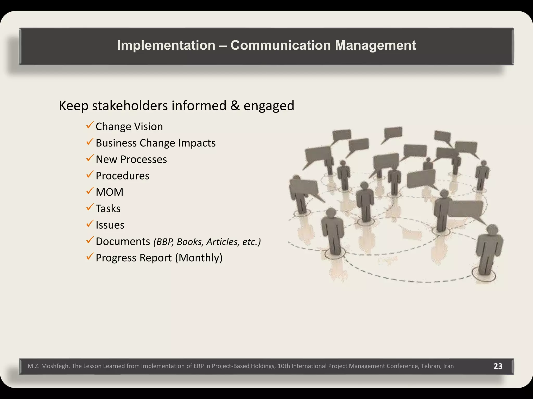 M.Z. Moshfegh, The Lesson Learned from Implementation of ERP in Project-Based Holdings, 10th International Project Management Conference, Tehran, Iran 23 Keep stakeholders informed & engaged Change Vision Business Change Impacts New Processes Procedures MOM Tasks Issues Documents (BBP, Books, Articles, etc.) Progress Report (Monthly) Implementation – Communication Management 