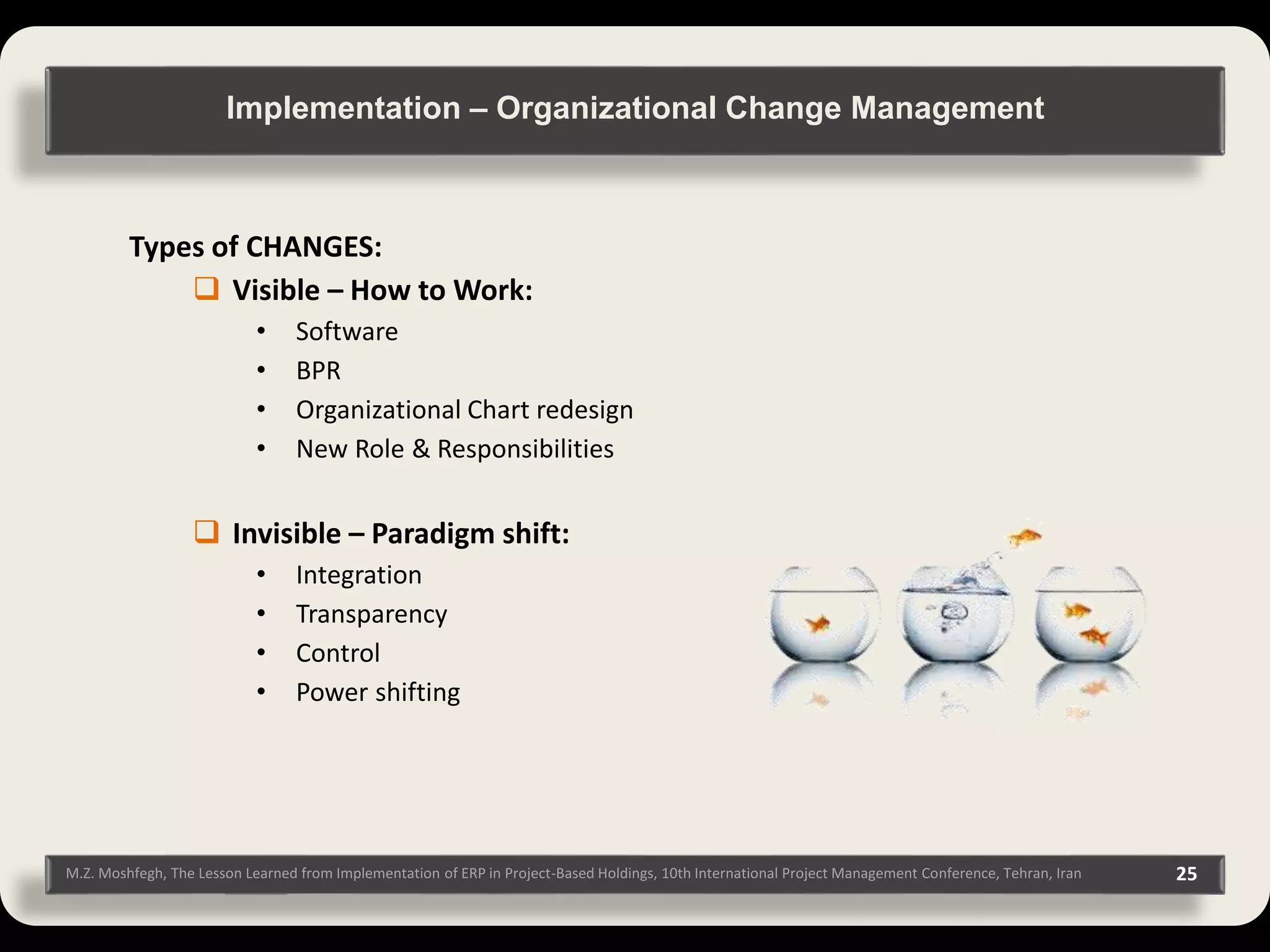 M.Z. Moshfegh, The Lesson Learned from Implementation of ERP in Project-Based Holdings, 10th International Project Management Conference, Tehran, Iran 25 Types of CHANGES:  Visible – How to Work: • Software • BPR • Organizational Chart redesign • New Role & Responsibilities  Invisible – Paradigm shift: • Integration • Transparency • Control • Power shifting Implementation – Organizational Change Management 