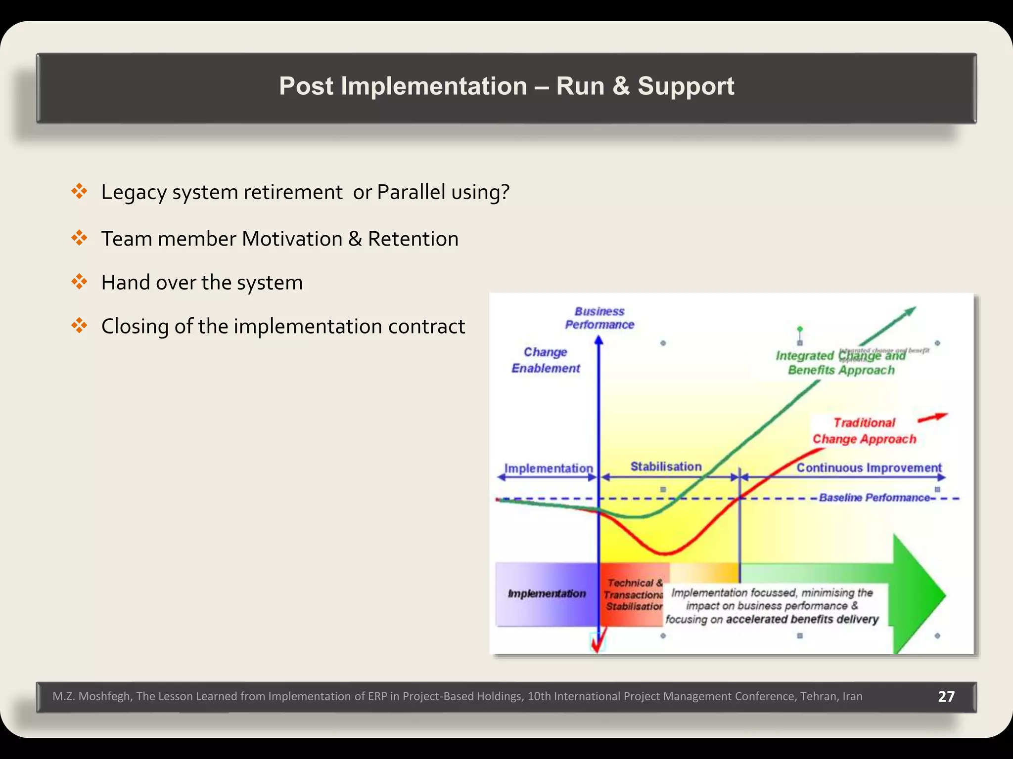 M.Z. Moshfegh, The Lesson Learned from Implementation of ERP in Project-Based Holdings, 10th International Project Management Conference, Tehran, Iran 27  Legacy system retirement or Parallel using?  Team member Motivation & Retention  Hand over the system  Closing of the implementation contract Post Implementation – Run & Support 