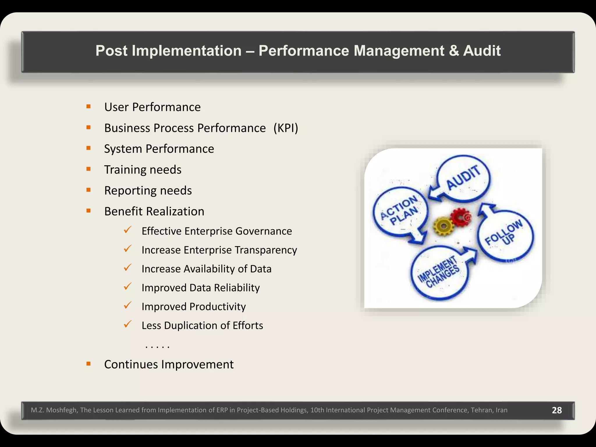M.Z. Moshfegh, The Lesson Learned from Implementation of ERP in Project-Based Holdings, 10th International Project Management Conference, Tehran, Iran 28  User Performance  Business Process Performance (KPI)  System Performance  Training needs  Reporting needs  Benefit Realization  Effective Enterprise Governance  Increase Enterprise Transparency  Increase Availability of Data  Improved Data Reliability  Improved Productivity  Less Duplication of Efforts . . . . .  Continues Improvement Post Implementation – Performance Management & Audit 