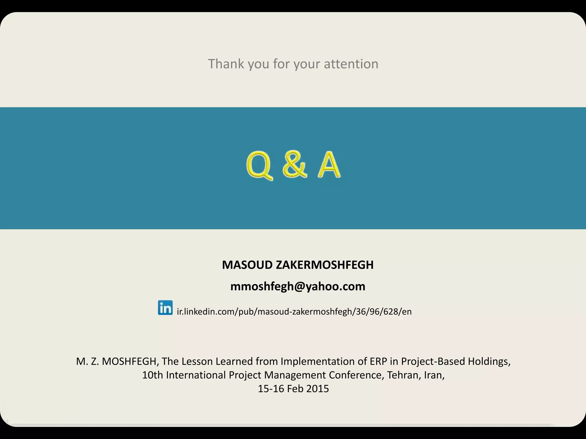 M.Z. Moshfegh, The Lesson Learned from Implementation of ERP in Project-Based Holdings, 10th International Project Management Conference, Tehran, Iran 30 MASOUD ZAKERMOSHFEGH mmoshfegh@yahoo.com ir.linkedin.com/pub/masoud-zakermoshfegh/36/96/628/en Thank you for your attention M. Z. MOSHFEGH, The Lesson Learned from Implementation of ERP in Project-Based Holdings, 10th International Project Management Conference, Tehran, Iran, 15-16 Feb 2015 