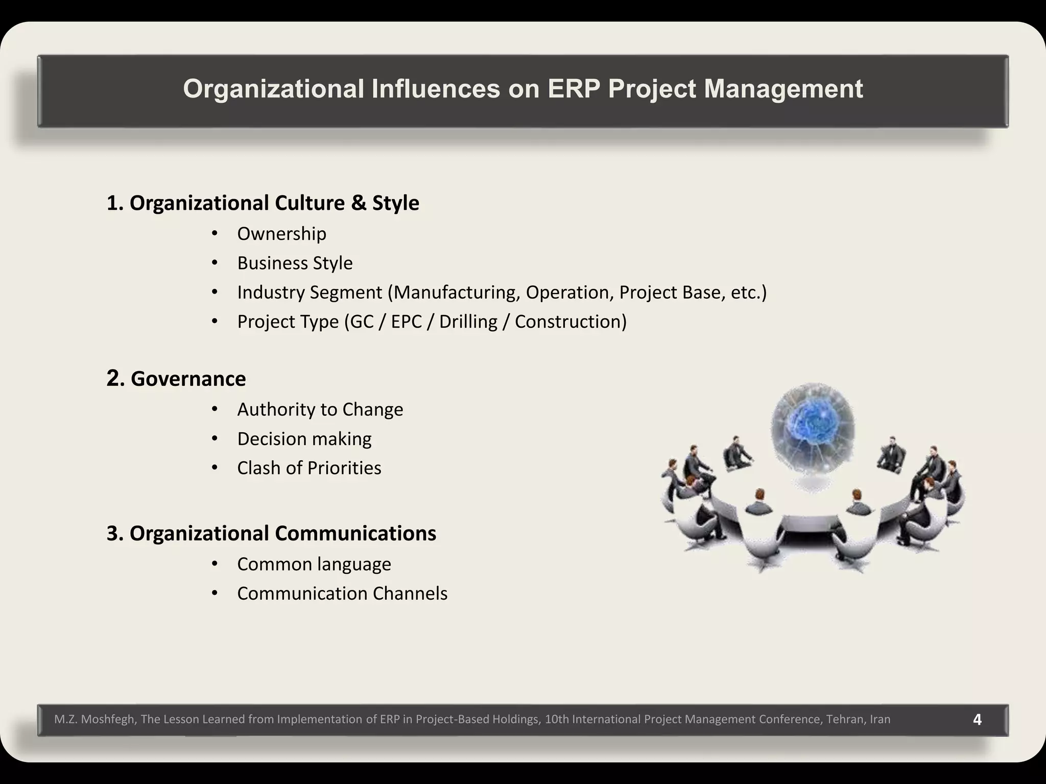 4M.Z. Moshfegh, The Lesson Learned from Implementation of ERP in Project-Based Holdings, 10th International Project Management Conference, Tehran, Iran 1. Organizational Culture & Style • Ownership • Business Style • Industry Segment (Manufacturing, Operation, Project Base, etc.) • Project Type (GC / EPC / Drilling / Construction) 2. Governance • Authority to Change • Decision making • Clash of Priorities 3. Organizational Communications • Common language • Communication Channels Organizational Influences on ERP Project Management 