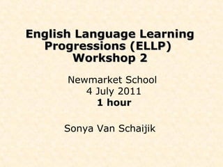English Language Learning Progressions (ELLP)  Workshop 2 Newmarket School  4 July 2011 1 hour Sonya Van Schaijik 