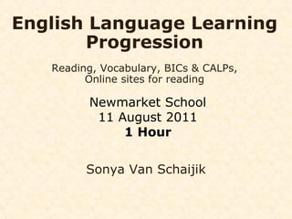 English Language Learning Progression Reading, Vocabulary, BICs & CALPs, Online sites for reading Newmarket School 11 August 2011 1 Hour Sonya Van Schaijik 