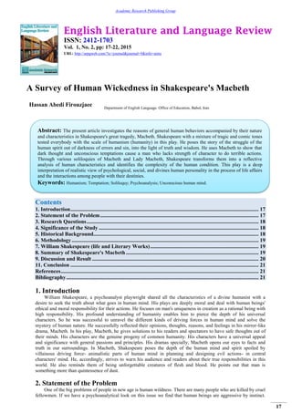 English Literature and Language Review
ISSN: 2412-1703
Vol. 1, No. 2, pp: 17-22, 2015
URL: http://arpgweb.com/?ic=journal&journal=9&info=aims
17
Academic Research Publishing Group
A Survey of Human Wickedness in Shakespeare's Macbeth
Hassan Abedi Firouzjaee Department of English Language. Office of Education, Babol, Iran
Contents
1. Introduction........................................................................................................................................... 17
2. Statement of the Problem..................................................................................................................... 17
3. Research Questions............................................................................................................................... 18
4. Significance of the Study ...................................................................................................................... 18
5. Historical Background.......................................................................................................................... 18
6. Methodology.......................................................................................................................................... 19
7. William Shakespeare (life and Literary Works)................................................................................ 19
8. Summary of Shakespeare's Macbeth.................................................................................................. 19
9. Discussion and Result ........................................................................................................................... 20
11. Conclusion ........................................................................................................................................... 21
References.................................................................................................................................................. 21
Bibliography.............................................................................................................................................. 21
1. Introduction
William Shakespeare, a psychoanalyst playwright shared all the characteristics of a divine humanist with a
desire to seek the truth about what goes in human mind. His plays are deeply moral and deal with human beings'
ethical and moral responsibility for their actions. He focuses on man's uniqueness in creation as a rational being with
high responsibility. His profound understanding of humanity enables him to pierce the depth of his universal
characters. So he was successful to unravel the different kinds of driving forces in human mind and solve the
mystery of human nature. He successfully reflected their opinions, thoughts, reasons, and feelings in his mirror-like
drama, Macbeth. In his play, Macbeth, he gives solutions to his readers and spectators to have safe thoughts out of
their minds. His characters are the genuine progeny of common humanity. His characters have a universal appeal
and significance with general passions and principles. His dramas specially, Macbeth opens our eyes to facts and
truth in our surroundings. In Macbeth, Shakespeare poses the depth of the human mind and spirit spoiled by
villainous driving force- animalistic parts of human mind in planning and designing evil actions- in central
characters' mind. He, accordingly, strives to warn his audience and readers about their true responsibilities in this
world. He also reminds them of being unforgettable creatures of flesh and blood. He points out that man is
something more than quintessence of dust.
2. Statement of the Problem
One of the big problems of people in new age is human wildness. There are many people who are killed by cruel
fellowmen. If we have a psychoanalytical look on this issue we find that human beings are aggressive by instinct.
Abstract: The present article investigates the reasons of general human behaviors accompanied by their nature
and characteristics in Shakespeare's great tragedy, Macbeth. Shakespeare with a mixture of tragic and comic tones
tested everybody with the scale of humanism (humanity) in this play. He poses the story of the struggle of the
human spirit out of darkness of errors and sin, into the light of truth and wisdom. He uses Macbeth to show that
dark thought and unconscious temptations cause a man who lacks strength of character to do terrible actions.
Through various soliloquies of Macbeth and Lady Macbeth, Shakespeare transforms them into a reflective
analysis of human characteristics and identifies the complexity of the human condition. This play is a deep
interpretation of realistic view of psychological, social, and divines human personality in the process of life affairs
and the interactions among people with their destinies.
Keywords: Humanism; Temptation; Soliloquy; Psychoanalysis; Unconscious human mind.
 