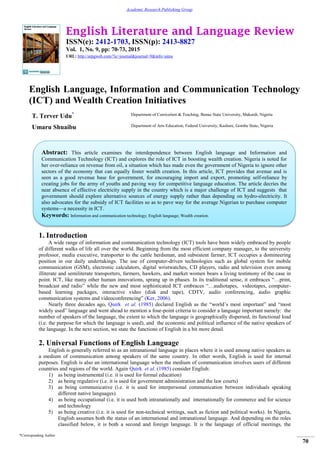 English Literature and Language Review
ISSN(e): 2412-1703, ISSN(p): 2413-8827
Vol. 1, No. 9, pp: 70-73, 2015
URL: http://arpgweb.com/?ic=journal&journal=9&info=aims
*Corresponding Author
70
Academic Research Publishing Group
English Language, Information and Communication Technology
(ICT) and Wealth Creation Initiatives
T. Terver Udu* Department of Curriculum & Teaching, Benue State University, Makurdi, Nigeria
Umaru Shuaibu Department of Arts Education, Federal University, Kashere, Gombe State, Nigeria
1. Introduction
A wide range of information and communication technology (ICT) tools have been widely embraced by people
of different walks of life all over the world. Beginning from the most efficient company manager, to the university
professor, media executive, transporter to the cattle herdsman, and subsistent farmer, ICT occupies a domineering
position in our daily undertakings. The use of computer-driven technologies such as global system for mobile
communication (GSM), electronic calculators, digital wristwatches, CD players, radio and television even among
illiterate and semiliterate transporters, farmers, hawkers, and market women bears a living testimony of the case in
point. ICT, like many other human innovations, sprang up in phases. In its traditional sense, it embraces “…print,
broadcast and radio” while the new and most sophisticated ICT embraces “…audiotapes, videotapes, computer-
based learning packages, interactive video (disk and tape), CDTV, audio conferencing, audio graphic
communication systems and videoconferencing” (Ker, 2006).
Nearly three decades ago, Quirk et al. (1985) declared English as the “world’s most important” and “most
widely used” language and went ahead to mention a four-point criteria to consider a language important namely: the
number of speakers of the language, the extent to which the language is geographically dispersed, its functional load
(i.e. the purpose for which the language is used), and the economic and political influence of the native speakers of
the language. In the next section, we state the functions of English in a bit more detail.
2. Universal Functions of English Language
English is generally referred to as an intranational language in places where it is used among native speakers as
a medium of communication among speakers of the same country. In other words, English is used for internal
purposes. English is also an international language when the medium of communication involves users of different
countries and regions of the world. Again Quirk et al. (1985) consider English:
1) as being instrumental (i.e. it is used for formal education)
2) as being regulative (i.e. it is used for government administration and the law courts)
3) as being communicative (i.e. it is used for interpersonal communication between individuals speaking
different native languages)
4) as being occupational (i.e. it is used both intranationally and internationally for commerce and for science
and technology
5) as being creative (i.e. it is used for non-technical writings, such as fiction and political works). In Nigeria,
English assumes both the status of an international and intranational language. And depending on the roles
classified below, it is both a second and foreign language. It is the language of official meetings, the
Abstract: This article examines the interdependence between English language and Information and
Communication Technology (ICT) and explores the role of ICT in boosting wealth creation. Nigeria is noted for
her over-reliance on revenue from oil, a situation which has made even the government of Nigeria to ignore other
sectors of the economy that can equally foster wealth creation. In this article, ICT provides that avenue and is
seen as a good revenue base for government, for encouraging import and export, promoting self-reliance by
creating jobs for the army of youths and paving way for competitive language education. The article decries the
near absence of effective electricity supply in the country which is a major challenge of ICT and suggests that
government should explore alternative sources of energy supply rather than depending on hydro-electricity. It
also advocates for the subsidy of ICT facilities so as to pave way for the average Nigerian to purchase computer
systems—a necessity in ICT.
Keywords: Information and communication technology; English language; Wealth creation.
 