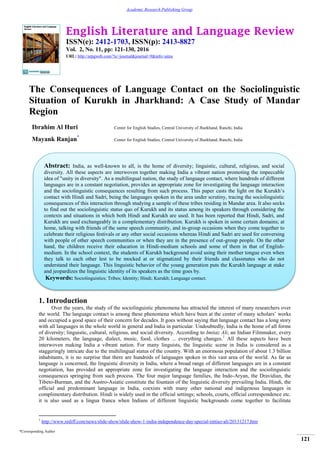 English Literature and Language Review
ISSN(e): 2412-1703, ISSN(p): 2413-8827
Vol. 2, No. 11, pp: 121-130, 2016
URL: http://arpgweb.com/?ic=journal&journal=9&info=aims
*Corresponding Author
121
Academic Research Publishing Group
The Consequences of Language Contact on the Sociolinguistic
Situation of Kurukh in Jharkhand: A Case Study of Mandar
Region
Ibrahim Al Huri Center for English Studies, Central University of Jharkhand, Ranchi, India
Mayank Ranjan*
Center for English Studies, Central University of Jharkhand, Ranchi, India
1. Introduction
Over the years, the study of the sociolinguistic phenomena has attracted the interest of many researchers over
the world. The language contact is among these phenomena which have been at the center of many scholars‟ works
and occupied a good space of their concern for decades. It goes without saying that language contact has a long story
with all languages in the whole world in general and India in particular. Undoubtedly, India is the home of all forms
of diversity; linguistic, cultural, religious, and social diversity. According to Imtiaz Ali, an Indian Filmmaker, every
20 kilometers, the language, dialect, music, food, clothes ... everything changes.1
All these aspects have been
interwoven making India a vibrant nation. For many linguists, the linguistic scene in India is considered as a
staggeringly intricate due to the multilingual status of the country. With an enormous population of about 1.3 billion
inhabitants, it is no surprise that there are hundreds of languages spoken in this vast area of the world. As far as
language is concerned, the linguistic diversity in India, where a broad range of different languages are in a constant
negotiation, has provided an appropriate zone for investigating the language interaction and the sociolinguistic
consequences springing from such process. The four major language families, the Indo-Aryan, the Dravidian, the
Tibeto-Burman, and the Austro-Asiatic constitute the fountain of the linguistic diversity prevailing India. Hindi, the
official and predominant language in India, coexists with many other national and indigenous languages in
complimentary distribution. Hindi is widely used in the official settings; schools, courts, official correspondence etc.
it is also used as a lingua franca when Indians of different linguistic backgrounds come together to facilitate
1
http://www.rediff.com/news/slide-show/slide-show-1-india-independence-day-special-imtiaz-ali/20131217.htm
Abstract: India, as well-known to all, is the home of diversity; linguistic, cultural, religious, and social
diversity. All these aspects are interwoven together making India a vibrant nation promoting the impeccable
idea of "unity in diversity". As a multilingual nation, the study of language contact, where hundreds of different
languages are in a constant negotiation, provides an appropriate zone for investigating the language interaction
and the sociolinguistic consequences resulting from such process. This paper casts the light on the Kurukh‟s
contact with Hindi and Sadri, being the languages spoken in the area under scrutiny, tracing the sociolinguistic
consequences of this interaction through studying a sample of these tribes residing in Mandar area. It also seeks
to find out the sociolinguistic status quo of Kurukh and its status among its speakers through considering the
contexts and situations in which both Hindi and Kurukh are used. It has been reported that Hindi, Sadri, and
Kurukh are used exchangeably in a complementary distribution. Kurukh is spoken in some certain domains; at
home, talking with friends of the same speech community, and in-group occasions when they come together to
celebrate their religious festivals or any other social occasions whereas Hindi and Sadri are used for conversing
with people of other speech communities or when they are in the presence of out-group people. On the other
hand, the children receive their education in Hindi-medium schools and some of them in that of English-
medium. In the school context, the students of Kurukh background avoid using their mother tongue even when
they talk to each other lest to be mocked at or stigmatized by their friends and classmates who do not
understand their language. This linguistic behavior of the young generation puts the Kurukh language at stake
and jeopardizes the linguistic identity of its speakers as the time goes by.
Keywords: Sociolinguistics; Tribes; Identity; Hindi; Kurukh; Language contact.
 