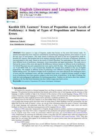 English Literature and Language Review
ISSN(e): 2412-1703, ISSN(p): 2413-8827
Vol. 2, No. 2, pp: 7-17, 2016
URL: http://arpgweb.com/?ic=journal&journal=9&info=aims
*Corresponding Author
7
Academic Research Publishing Group
Kurdish EFL Learners’ Errors of Preposition across Levels of
Proficiency: A Study of Types of Prepositions and Sources of
Errors
Masoud Khalili University of Guilan, Rasht, Iran
Abdorreza Tahriri University of Guilan, Rasht, Iran
Aras Abdalkarim Al-Zangana* University of Guilan, Rasht, Iran
1. Introduction
All learners of a second or a foreign language have one thing in common, which they have already learnt a first
language. The grammar-forming mechanism has already achieved the roles of one language and the structure of that
language is readily available to help in the formation of the structure of the second language (Huang, 2002). In the
course of learning a second language or a foreign language, learners will automatically meet many types of learning
problems and errors; there might be pronunciation, grammar, vocabulary problems, etc.
Making errors by the ESL/EFL learners is an unavoidable thing in the process of language learning. Keshavarz
(2014) argues that learners profit from their errors by using them to obtain feedback from the environment. He also
added that from the study of learner‟s errors, we can get some information about the nature of learner‟s knowledge
of the target language and understand what they still have to learn. If learners neither make errors nor receive
feedback on their errors, then their learning process will be impeded (Brown, 2000).
Rahman (1990) states that “prepositions in English, though limited in number, constitute an indispensable part
of the language since they form a basic component of the production and general understanding of the language”.
For the English usage these words are notoriously difficult and tricky area (Celce-Mercia and Larsen-Freeman,
1999). Prepositions are notorious for difficulty to learn. Long after ESL/EFL students have achieved a high level of
proficiency in English, they still struggle with prepositions (Celce-Mercia and Larsen-Freeman, 1999). They also
argue that, for one thing, there appear to be instances where in a given context more than one preposition with the
same meaning is acceptable.
As Swan (2005) stated:
English prepositions have several different functions (for instance, one well known dictionary
lists eighteen main uses of at), and these may correspond to several different prepositions in
Abstract: Error analysis is a type of linguistic studies that focuses on the errors that learners make. To
identify and explain the errors which are committed by second/foreign language learners, error analysis is one of
the best ways of such purpose. This study aimed at analyzing the errors in the use of prepositions made by
Kurdish EFL learners. One-hundred and seven students studying English at University of Sulaimani, Kurdistan,
Iraq participated in this study. Based on the result of Oxford Placement Test participants of this study were at
three different levels of proficiency; elementary, lower-intermediate and upper-intermediate. This study tries to
find out the sources of the errors and specify the differences between learners at different levels of proficiency.
An Oxford Placement test and a preposition test were used to elicit the data. After analyzing the data by SAS
ver. 9 and SPSS VER. 22, it was revealed that, Kurdish EFL learners have problems in the use of English
prepositions. The students at different levels of proficiency were different in making errors and the sources
behind making errors. The students of higher levels of proficiency were least effected by the interlingual source
of errors and also intralingual errors, and they committed fewer errors; it might be because students at higher
levels of proficiency have more practice compare to the lower levels of proficiency. In the light of findings, this
study has some pedagogical implications for teaching prepositions. Teachers are advised to draw their students‟
attention to the fact that literal translation into their mother tongue may lead to errors.
Keywords: Error analysis; Prepositions; EFL learner; Interlingual; Intralingual.
 