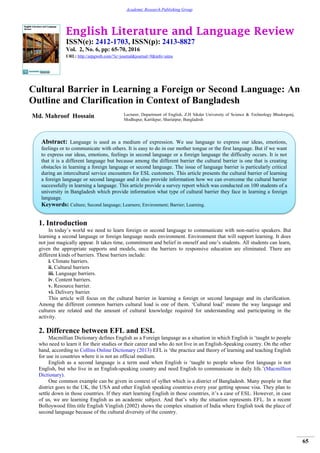 English Literature and Language Review
ISSN(e): 2412-1703, ISSN(p): 2413-8827
Vol. 2, No. 6, pp: 65-70, 2016
URL: http://arpgweb.com/?ic=journal&journal=9&info=aims
65
Academic Research Publishing Group
Cultural Barrier in Learning a Foreign or Second Language: An
Outline and Clarification in Context of Bangladesh
Md. Mahroof Hossain Lecturer, Department of English, Z.H Sikder University of Science & Technology Bhedorgonj,
Modhupur, Kartikpur, Shariatpur, Bangladesh
1. Introduction
In today’s world we need to learn foreign or second language to communicate with non-native speakers. But
learning a second language or foreign language needs environment. Environment that will support learning. It does
not just magically appear. It takes time, commitment and belief in oneself and one’s students. All students can learn,
given the appropriate supports and models, once the barriers to responsive education are eliminated. There are
different kinds of barriers. These barriers include:
i. Climate barriers.
ii. Cultural barriers
iii. Language barriers.
iv. Content barriers.
v. Resource barrier.
vi. Delivery barrier.
This article will focus on the cultural barrier in learning a foreign or second language and its clarification.
Among the different common barriers cultural load is one of them. ‘Cultural load’ means the way language and
cultures are related and the amount of cultural knowledge required for understanding and participating in the
activity.
2. Difference between EFL and ESL
Macmillian Dictionary defines English as a Foreign language as a situation in which English is ‘taught to people
who need to learn it for their studies or their career and who do not live in an English-Speaking country. On the other
hand, according to Collins Online Dictionary (2013) EFL is ‘the practice and theory of learning and teaching English
for use in countries where it is not an official medium.
English as a second language is a term used when English is ‘taught to people whose first language is not
English, but who live in an English-speaking country and need English to communicate in daily life.’(Macmillion
Dictionary).
One common example can be given in context of sylhet which is a district of Bangladesh. Many people in that
district goes to the UK, the USA and other English speaking countries every year getting spouse visa. They plan to
settle down in those countries. If they start learning English in those countries, it’s a case of ESL. However, in case
of us, we are learning English as an academic subject. And that’s why the situation represents EFL. In a recent
Bolloywood film title English Vinglish (2002) shows the complex situation of India where English took the place of
second language because of the cultural diversity of the country.
Abstract: Language is used as a medium of expression. We use language to express our ideas, emotions,
feelings or to communicate with others. It is easy to do in our mother tongue or the first language. But if we want
to express our ideas, emotions, feelings in second language or a foreign language the difficulty occurs. It is not
that it is a different language but because among the different barrier the cultural barrier is one that is creating
obstacles in learning a foreign language or second language. The issue of language barrier is particularly critical
during an intercultural service encounters for ESL customers. This article presents the cultural barrier of learning
a foreign language or second language and it also provide information how we can overcome the cultural barrier
successfully in learning a language. This article provide a survey report which was conducted on 100 students of a
university in Bangladesh which provide information what type of cultural barrier they face in learning a foreign
language.
Keywords: Culture; Second language; Learners; Environment; Barrier; Learning.
 