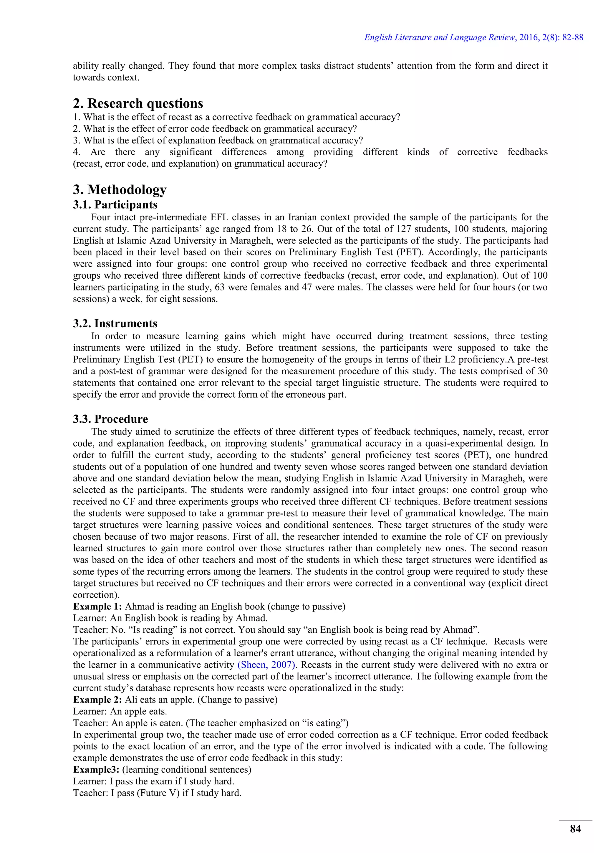 English Literature and Language Review, 2016, 2(8): 82-88
84
ability really changed. They found that more complex tasks distract students’ attention from the form and direct it
towards context.
2. Research questions
1. What is the effect of recast as a corrective feedback on grammatical accuracy?
2. What is the effect of error code feedback on grammatical accuracy?
3. What is the effect of explanation feedback on grammatical accuracy?
4. Are there any significant differences among providing different kinds of corrective feedbacks
(recast, error code, and explanation) on grammatical accuracy?
3. Methodology
3.1. Participants
Four intact pre-intermediate EFL classes in an Iranian context provided the sample of the participants for the
current study. The participants’ age ranged from 18 to 26. Out of the total of 127 students, 100 students, majoring
English at Islamic Azad University in Maragheh, were selected as the participants of the study. The participants had
been placed in their level based on their scores on Preliminary English Test (PET). Accordingly, the participants
were assigned into four groups: one control group who received no corrective feedback and three experimental
groups who received three different kinds of corrective feedbacks (recast, error code, and explanation). Out of 100
learners participating in the study, 63 were females and 47 were males. The classes were held for four hours (or two
sessions) a week, for eight sessions.
3.2. Instruments
In order to measure learning gains which might have occurred during treatment sessions, three testing
instruments were utilized in the study. Before treatment sessions, the participants were supposed to take the
Preliminary English Test (PET) to ensure the homogeneity of the groups in terms of their L2 proficiency.A pre-test
and a post-test of grammar were designed for the measurement procedure of this study. The tests comprised of 30
statements that contained one error relevant to the special target linguistic structure. The students were required to
specify the error and provide the correct form of the erroneous part.
3.3. Procedure
The study aimed to scrutinize the effects of three different types of feedback techniques, namely, recast, error
code, and explanation feedback, on improving students’ grammatical accuracy in a quasi-experimental design. In
order to fulfill the current study, according to the students’ general proficiency test scores (PET), one hundred
students out of a population of one hundred and twenty seven whose scores ranged between one standard deviation
above and one standard deviation below the mean, studying English in Islamic Azad University in Maragheh, were
selected as the participants. The students were randomly assigned into four intact groups: one control group who
received no CF and three experiments groups who received three different CF techniques. Before treatment sessions
the students were supposed to take a grammar pre-test to measure their level of grammatical knowledge. The main
target structures were learning passive voices and conditional sentences. These target structures of the study were
chosen because of two major reasons. First of all, the researcher intended to examine the role of CF on previously
learned structures to gain more control over those structures rather than completely new ones. The second reason
was based on the idea of other teachers and most of the students in which these target structures were identified as
some types of the recurring errors among the learners. The students in the control group were required to study these
target structures but received no CF techniques and their errors were corrected in a conventional way (explicit direct
correction).
Example 1: Ahmad is reading an English book (change to passive)
Learner: An English book is reading by Ahmad.
Teacher: No. “Is reading” is not correct. You should say “an English book is being read by Ahmad”.
The participants’ errors in experimental group one were corrected by using recast as a CF technique. Recasts were
operationalized as a reformulation of a learner's errant utterance, without changing the original meaning intended by
the learner in a communicative activity (Sheen, 2007). Recasts in the current study were delivered with no extra or
unusual stress or emphasis on the corrected part of the learner’s incorrect utterance. The following example from the
current study’s database represents how recasts were operationalized in the study:
Example 2: Ali eats an apple. (Change to passive)
Learner: An apple eats.
Teacher: An apple is eaten. (The teacher emphasized on “is eating”)
In experimental group two, the teacher made use of error coded correction as a CF technique. Error coded feedback
points to the exact location of an error, and the type of the error involved is indicated with a code. The following
example demonstrates the use of error code feedback in this study:
Example3: (learning conditional sentences)
Learner: I pass the exam if I study hard.
Teacher: I pass (Future V) if I study hard.
 