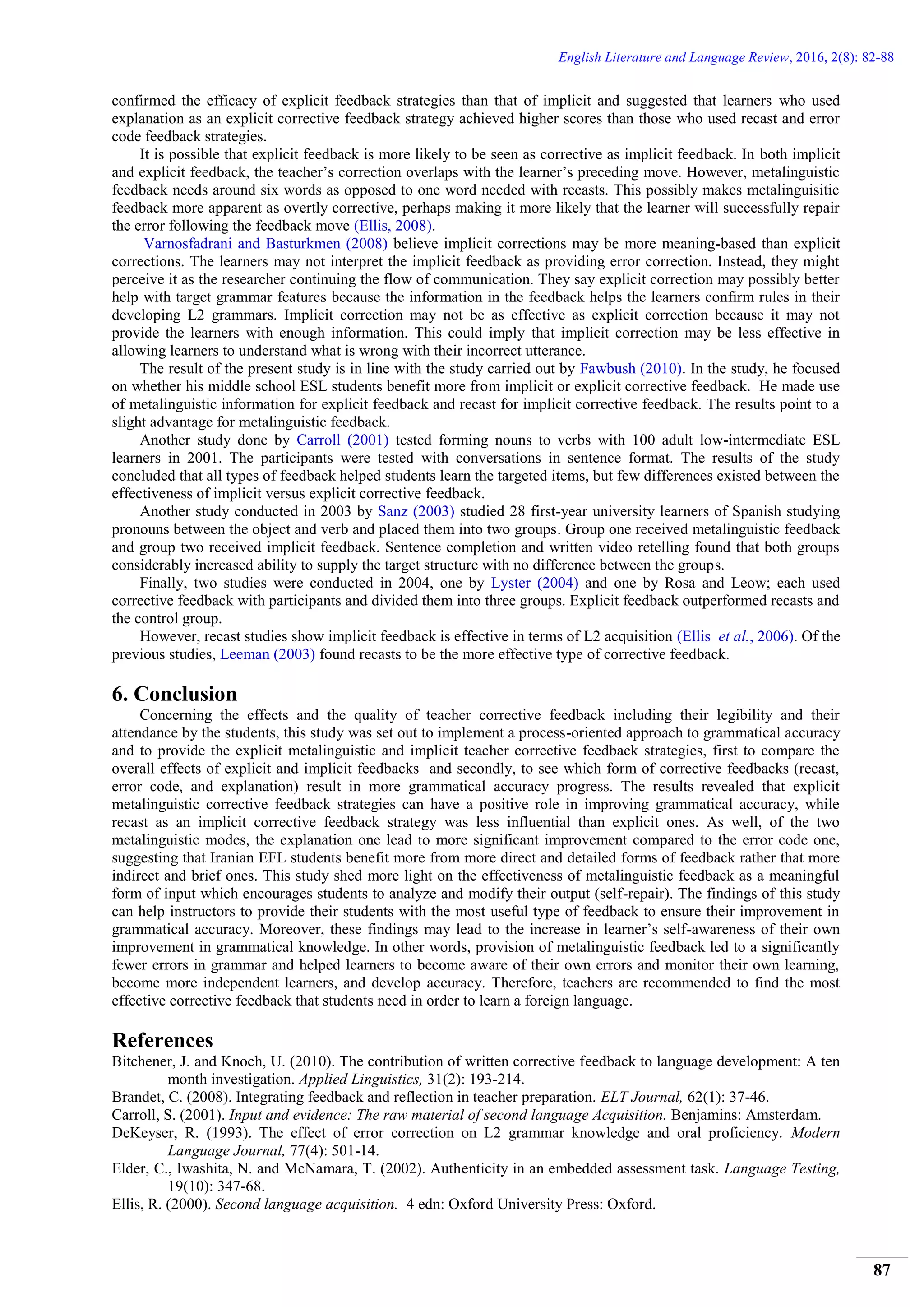 English Literature and Language Review, 2016, 2(8): 82-88
87
confirmed the efficacy of explicit feedback strategies than that of implicit and suggested that learners who used
explanation as an explicit corrective feedback strategy achieved higher scores than those who used recast and error
code feedback strategies.
It is possible that explicit feedback is more likely to be seen as corrective as implicit feedback. In both implicit
and explicit feedback, the teacher’s correction overlaps with the learner’s preceding move. However, metalinguistic
feedback needs around six words as opposed to one word needed with recasts. This possibly makes metalinguisitic
feedback more apparent as overtly corrective, perhaps making it more likely that the learner will successfully repair
the error following the feedback move (Ellis, 2008).
Varnosfadrani and Basturkmen (2008) believe implicit corrections may be more meaning-based than explicit
corrections. The learners may not interpret the implicit feedback as providing error correction. Instead, they might
perceive it as the researcher continuing the flow of communication. They say explicit correction may possibly better
help with target grammar features because the information in the feedback helps the learners confirm rules in their
developing L2 grammars. Implicit correction may not be as effective as explicit correction because it may not
provide the learners with enough information. This could imply that implicit correction may be less effective in
allowing learners to understand what is wrong with their incorrect utterance.
The result of the present study is in line with the study carried out by Fawbush (2010). In the study, he focused
on whether his middle school ESL students benefit more from implicit or explicit corrective feedback. He made use
of metalinguistic information for explicit feedback and recast for implicit corrective feedback. The results point to a
slight advantage for metalinguistic feedback.
Another study done by Carroll (2001) tested forming nouns to verbs with 100 adult low-intermediate ESL
learners in 2001. The participants were tested with conversations in sentence format. The results of the study
concluded that all types of feedback helped students learn the targeted items, but few differences existed between the
effectiveness of implicit versus explicit corrective feedback.
Another study conducted in 2003 by Sanz (2003) studied 28 first-year university learners of Spanish studying
pronouns between the object and verb and placed them into two groups. Group one received metalinguistic feedback
and group two received implicit feedback. Sentence completion and written video retelling found that both groups
considerably increased ability to supply the target structure with no difference between the groups.
Finally, two studies were conducted in 2004, one by Lyster (2004) and one by Rosa and Leow; each used
corrective feedback with participants and divided them into three groups. Explicit feedback outperformed recasts and
the control group.
However, recast studies show implicit feedback is effective in terms of L2 acquisition (Ellis et al., 2006). Of the
previous studies, Leeman (2003) found recasts to be the more effective type of corrective feedback.
6. Conclusion
Concerning the effects and the quality of teacher corrective feedback including their legibility and their
attendance by the students, this study was set out to implement a process-oriented approach to grammatical accuracy
and to provide the explicit metalinguistic and implicit teacher corrective feedback strategies, first to compare the
overall effects of explicit and implicit feedbacks and secondly, to see which form of corrective feedbacks (recast,
error code, and explanation) result in more grammatical accuracy progress. The results revealed that explicit
metalinguistic corrective feedback strategies can have a positive role in improving grammatical accuracy, while
recast as an implicit corrective feedback strategy was less influential than explicit ones. As well, of the two
metalinguistic modes, the explanation one lead to more significant improvement compared to the error code one,
suggesting that Iranian EFL students benefit more from more direct and detailed forms of feedback rather that more
indirect and brief ones. This study shed more light on the effectiveness of metalinguistic feedback as a meaningful
form of input which encourages students to analyze and modify their output (self-repair). The findings of this study
can help instructors to provide their students with the most useful type of feedback to ensure their improvement in
grammatical accuracy. Moreover, these findings may lead to the increase in learner’s self-awareness of their own
improvement in grammatical knowledge. In other words, provision of metalinguistic feedback led to a significantly
fewer errors in grammar and helped learners to become aware of their own errors and monitor their own learning,
become more independent learners, and develop accuracy. Therefore, teachers are recommended to find the most
effective corrective feedback that students need in order to learn a foreign language.
References
Bitchener, J. and Knoch, U. (2010). The contribution of written corrective feedback to language development: A ten
month investigation. Applied Linguistics, 31(2): 193-214.
Brandet, C. (2008). Integrating feedback and reflection in teacher preparation. ELT Journal, 62(1): 37-46.
Carroll, S. (2001). Input and evidence: The raw material of second language Acquisition. Benjamins: Amsterdam.
DeKeyser, R. (1993). The effect of error correction on L2 grammar knowledge and oral proficiency. Modern
Language Journal, 77(4): 501-14.
Elder, C., Iwashita, N. and McNamara, T. (2002). Authenticity in an embedded assessment task. Language Testing,
19(10): 347-68.
Ellis, R. (2000). Second language acquisition. 4 edn: Oxford University Press: Oxford.
 